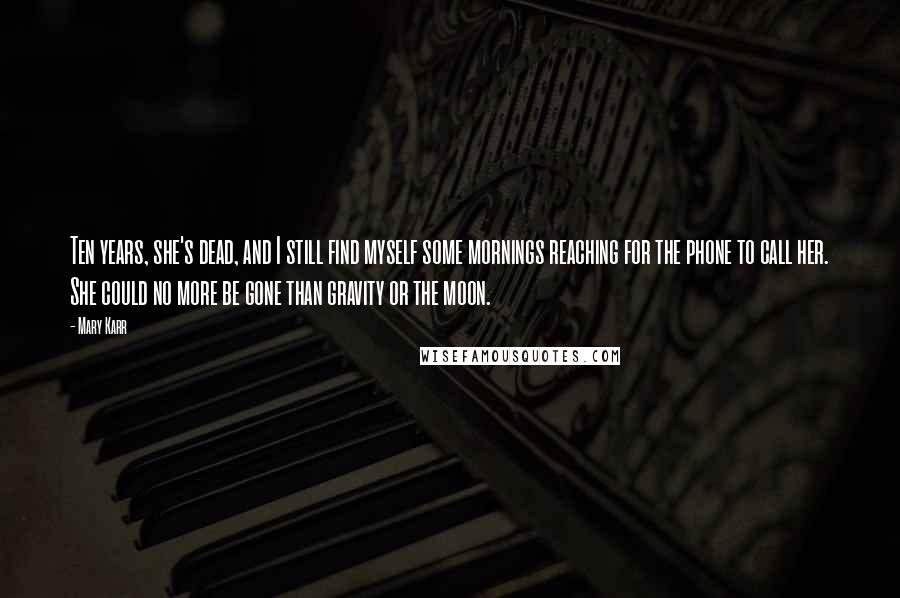 Mary Karr Quotes: Ten years, she's dead, and I still find myself some mornings reaching for the phone to call her. She could no more be gone than gravity or the moon.