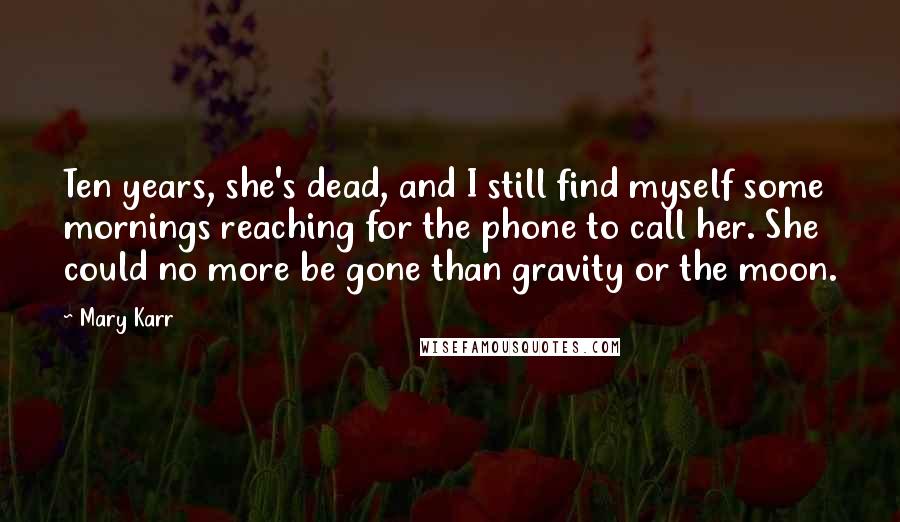 Mary Karr Quotes: Ten years, she's dead, and I still find myself some mornings reaching for the phone to call her. She could no more be gone than gravity or the moon.