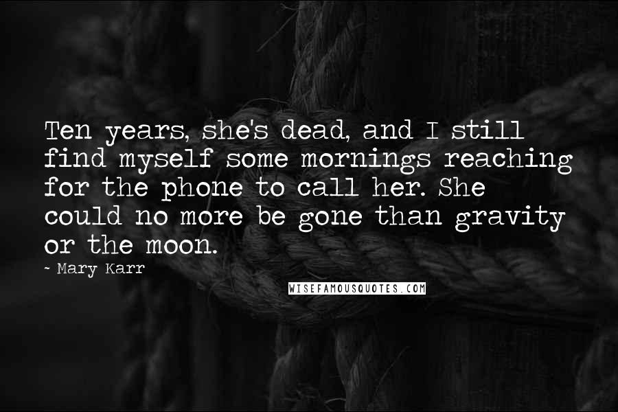 Mary Karr Quotes: Ten years, she's dead, and I still find myself some mornings reaching for the phone to call her. She could no more be gone than gravity or the moon.