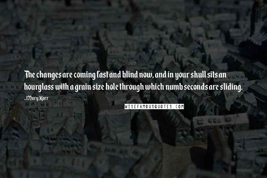 Mary Karr Quotes: The changes are coming fast and blind now, and in your skull sits an hourglass with a grain size hole through which numb seconds are sliding.