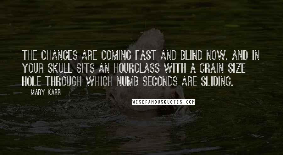 Mary Karr Quotes: The changes are coming fast and blind now, and in your skull sits an hourglass with a grain size hole through which numb seconds are sliding.