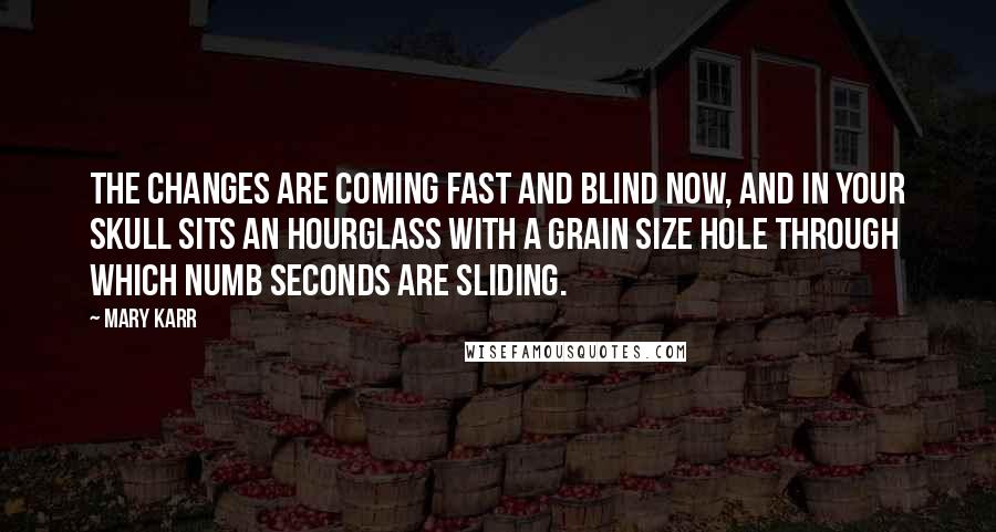 Mary Karr Quotes: The changes are coming fast and blind now, and in your skull sits an hourglass with a grain size hole through which numb seconds are sliding.