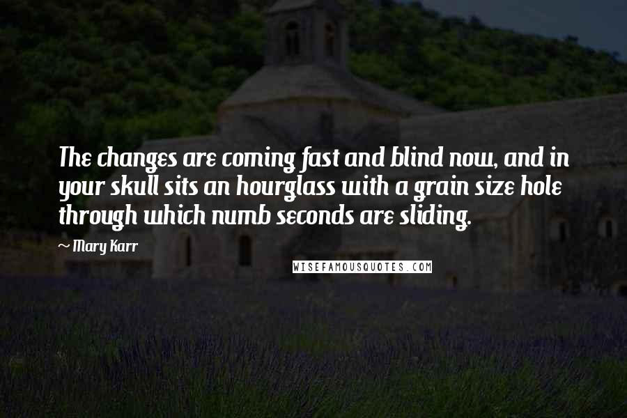 Mary Karr Quotes: The changes are coming fast and blind now, and in your skull sits an hourglass with a grain size hole through which numb seconds are sliding.