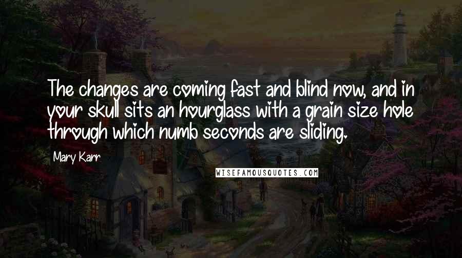 Mary Karr Quotes: The changes are coming fast and blind now, and in your skull sits an hourglass with a grain size hole through which numb seconds are sliding.