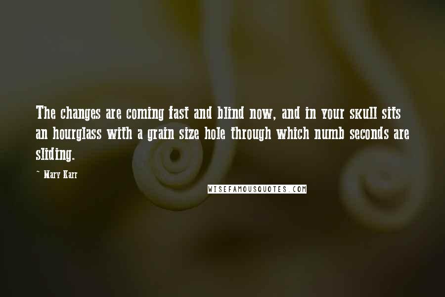 Mary Karr Quotes: The changes are coming fast and blind now, and in your skull sits an hourglass with a grain size hole through which numb seconds are sliding.