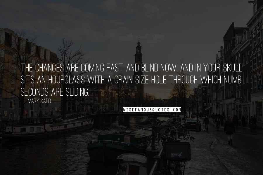 Mary Karr Quotes: The changes are coming fast and blind now, and in your skull sits an hourglass with a grain size hole through which numb seconds are sliding.