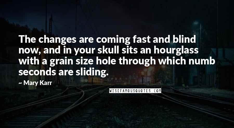 Mary Karr Quotes: The changes are coming fast and blind now, and in your skull sits an hourglass with a grain size hole through which numb seconds are sliding.