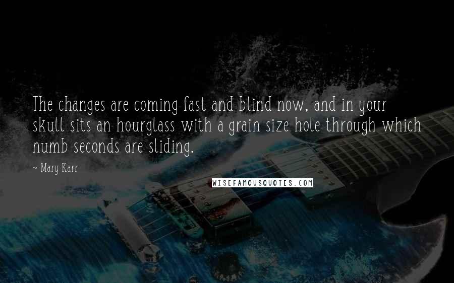Mary Karr Quotes: The changes are coming fast and blind now, and in your skull sits an hourglass with a grain size hole through which numb seconds are sliding.