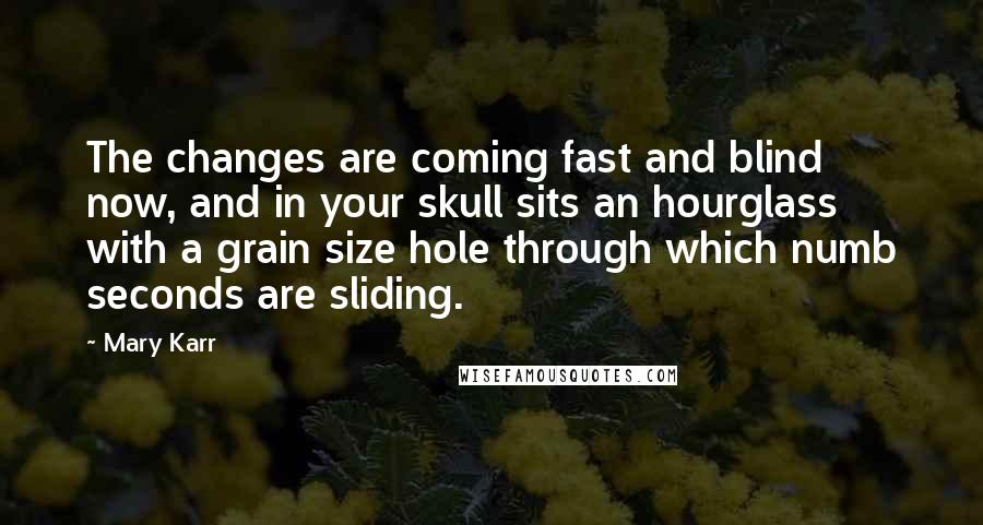 Mary Karr Quotes: The changes are coming fast and blind now, and in your skull sits an hourglass with a grain size hole through which numb seconds are sliding.