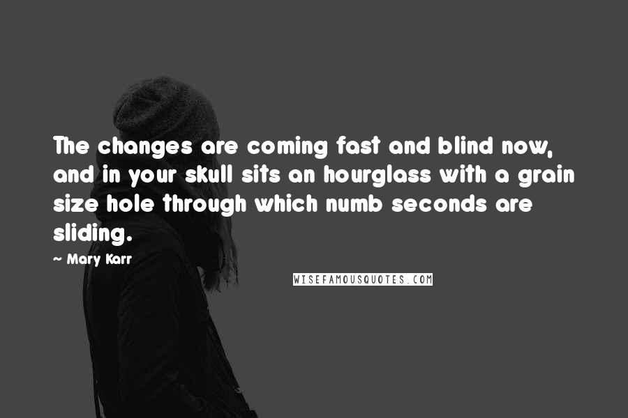 Mary Karr Quotes: The changes are coming fast and blind now, and in your skull sits an hourglass with a grain size hole through which numb seconds are sliding.