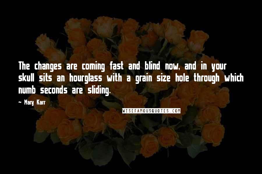 Mary Karr Quotes: The changes are coming fast and blind now, and in your skull sits an hourglass with a grain size hole through which numb seconds are sliding.