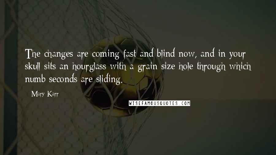 Mary Karr Quotes: The changes are coming fast and blind now, and in your skull sits an hourglass with a grain size hole through which numb seconds are sliding.