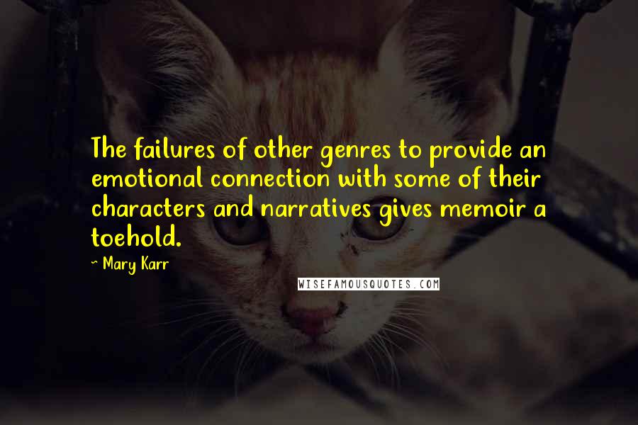 Mary Karr Quotes: The failures of other genres to provide an emotional connection with some of their characters and narratives gives memoir a toehold.