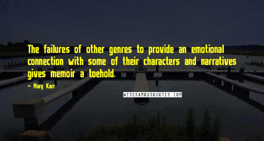 Mary Karr Quotes: The failures of other genres to provide an emotional connection with some of their characters and narratives gives memoir a toehold.