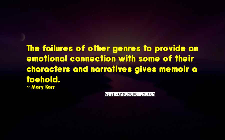 Mary Karr Quotes: The failures of other genres to provide an emotional connection with some of their characters and narratives gives memoir a toehold.
