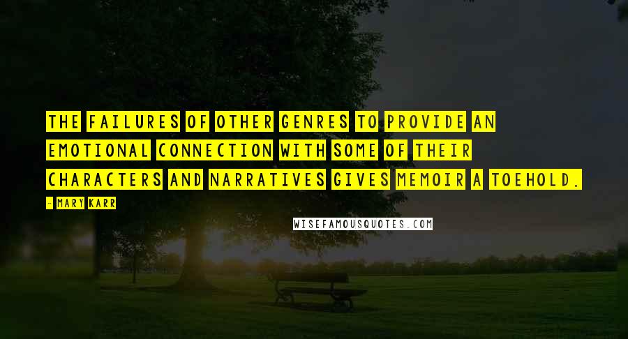 Mary Karr Quotes: The failures of other genres to provide an emotional connection with some of their characters and narratives gives memoir a toehold.