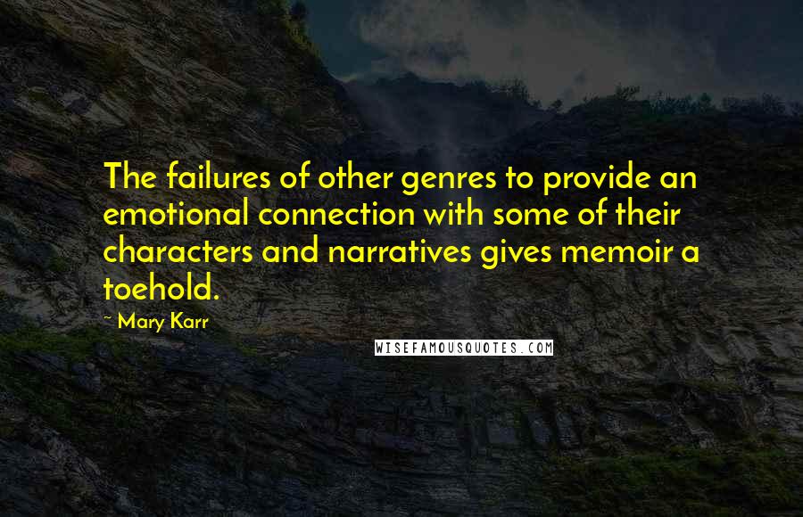 Mary Karr Quotes: The failures of other genres to provide an emotional connection with some of their characters and narratives gives memoir a toehold.