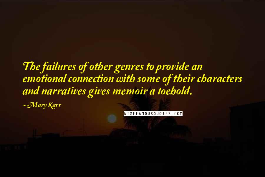 Mary Karr Quotes: The failures of other genres to provide an emotional connection with some of their characters and narratives gives memoir a toehold.