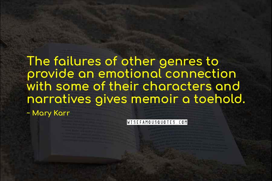 Mary Karr Quotes: The failures of other genres to provide an emotional connection with some of their characters and narratives gives memoir a toehold.