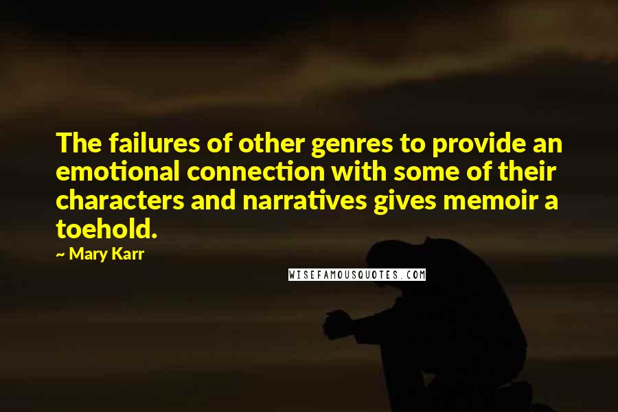 Mary Karr Quotes: The failures of other genres to provide an emotional connection with some of their characters and narratives gives memoir a toehold.