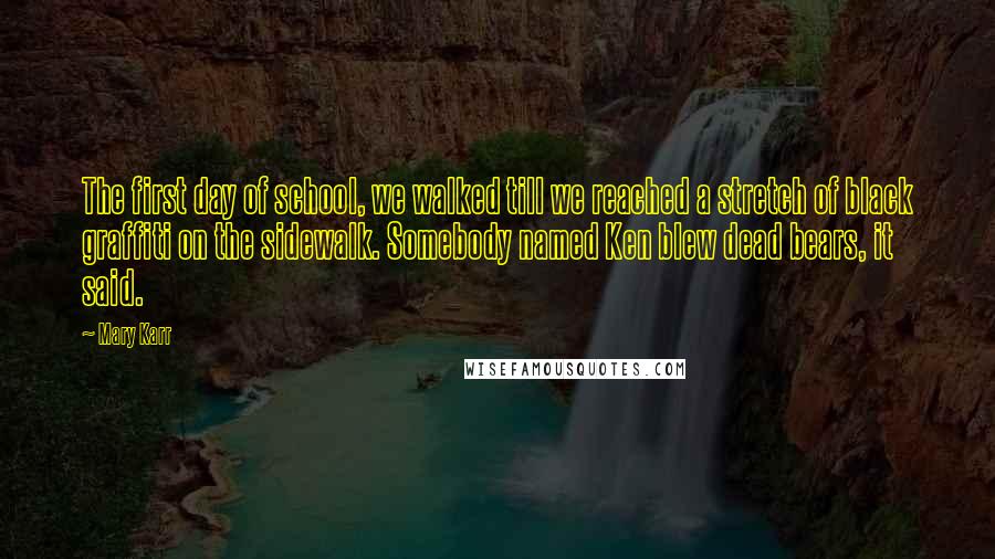 Mary Karr Quotes: The first day of school, we walked till we reached a stretch of black graffiti on the sidewalk. Somebody named Ken blew dead bears, it said.