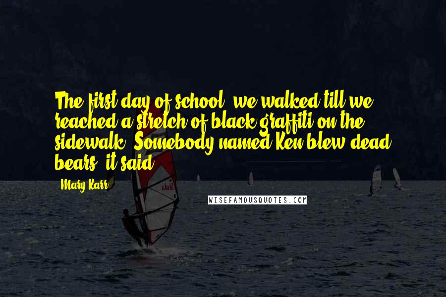 Mary Karr Quotes: The first day of school, we walked till we reached a stretch of black graffiti on the sidewalk. Somebody named Ken blew dead bears, it said.