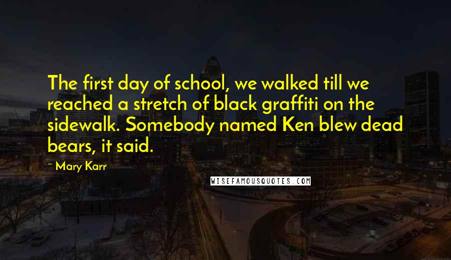 Mary Karr Quotes: The first day of school, we walked till we reached a stretch of black graffiti on the sidewalk. Somebody named Ken blew dead bears, it said.