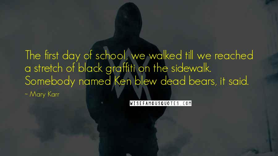 Mary Karr Quotes: The first day of school, we walked till we reached a stretch of black graffiti on the sidewalk. Somebody named Ken blew dead bears, it said.