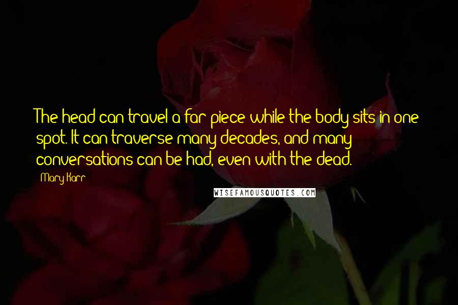 Mary Karr Quotes: The head can travel a far piece while the body sits in one spot. It can traverse many decades, and many conversations can be had, even with the dead.