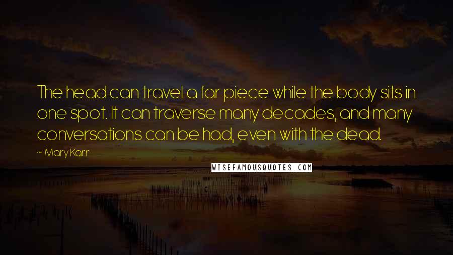 Mary Karr Quotes: The head can travel a far piece while the body sits in one spot. It can traverse many decades, and many conversations can be had, even with the dead.