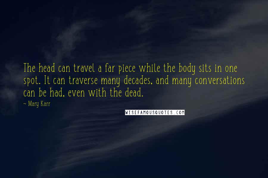 Mary Karr Quotes: The head can travel a far piece while the body sits in one spot. It can traverse many decades, and many conversations can be had, even with the dead.