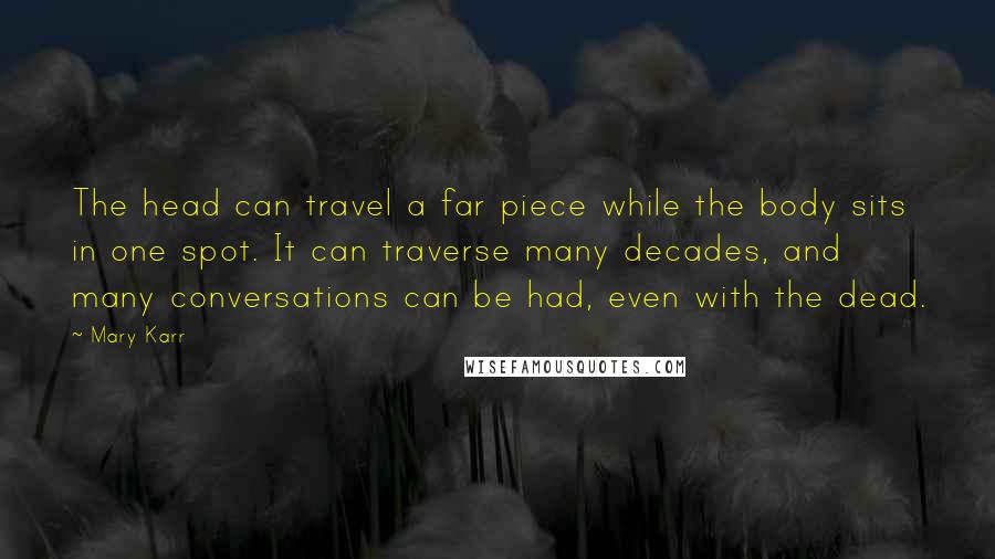 Mary Karr Quotes: The head can travel a far piece while the body sits in one spot. It can traverse many decades, and many conversations can be had, even with the dead.