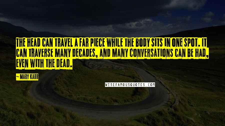 Mary Karr Quotes: The head can travel a far piece while the body sits in one spot. It can traverse many decades, and many conversations can be had, even with the dead.