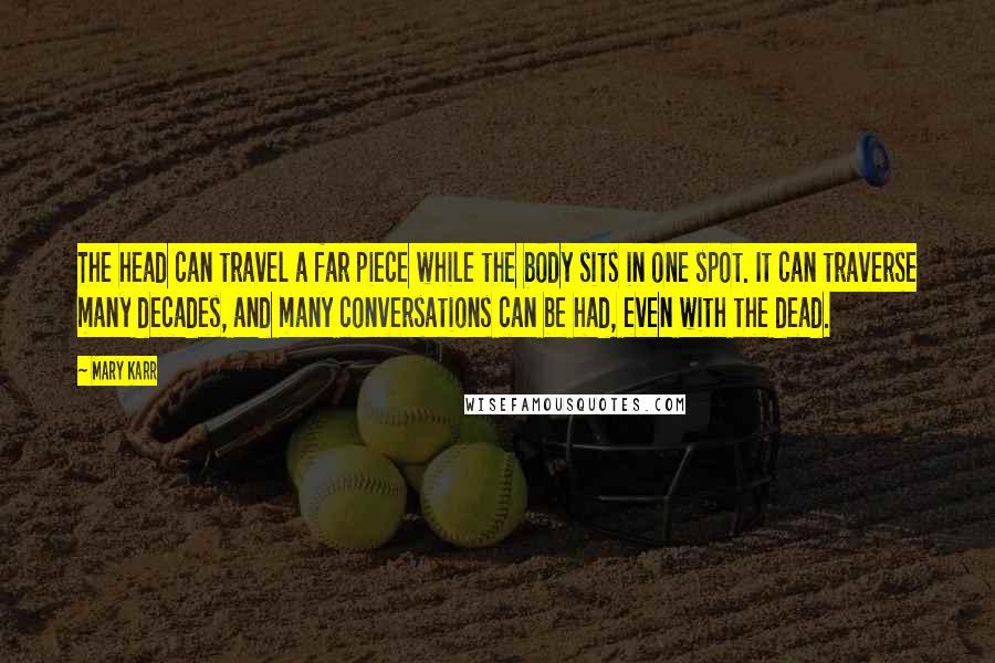 Mary Karr Quotes: The head can travel a far piece while the body sits in one spot. It can traverse many decades, and many conversations can be had, even with the dead.