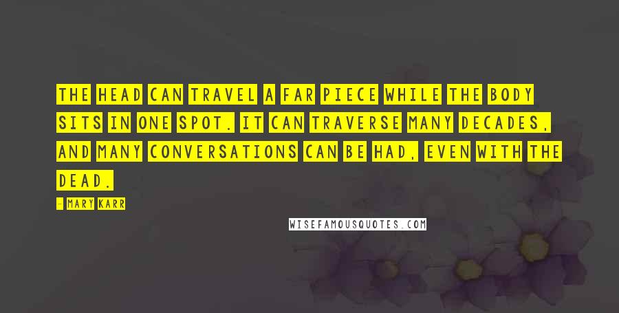 Mary Karr Quotes: The head can travel a far piece while the body sits in one spot. It can traverse many decades, and many conversations can be had, even with the dead.