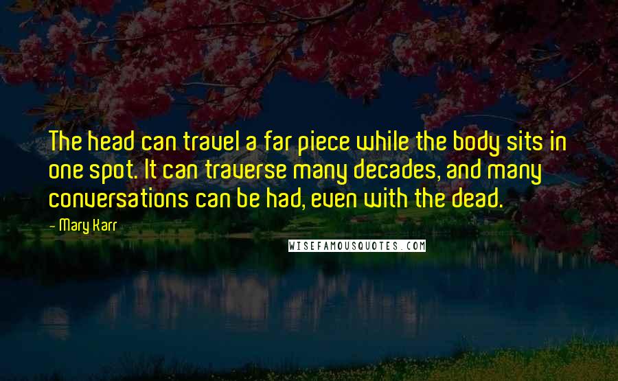 Mary Karr Quotes: The head can travel a far piece while the body sits in one spot. It can traverse many decades, and many conversations can be had, even with the dead.