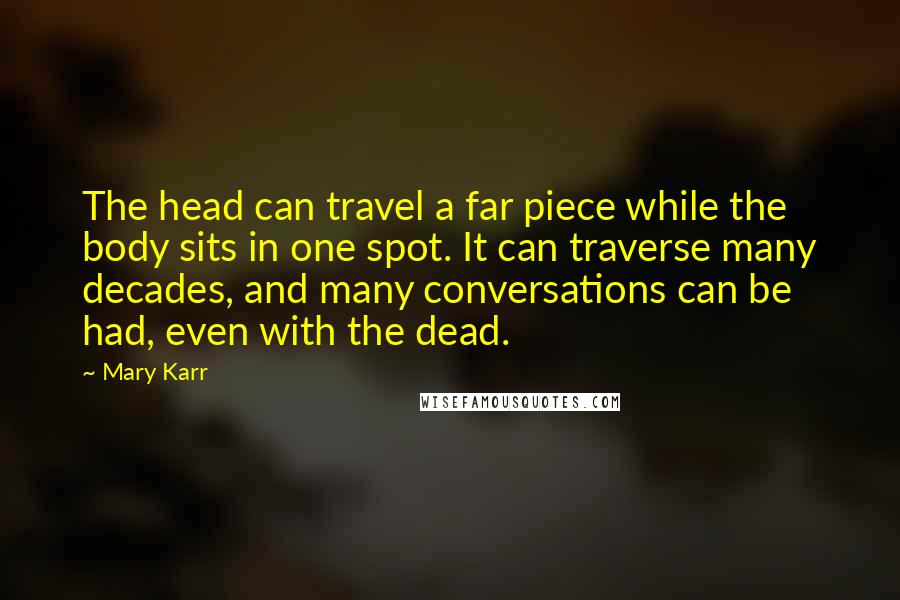 Mary Karr Quotes: The head can travel a far piece while the body sits in one spot. It can traverse many decades, and many conversations can be had, even with the dead.