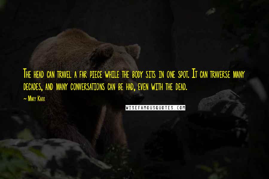 Mary Karr Quotes: The head can travel a far piece while the body sits in one spot. It can traverse many decades, and many conversations can be had, even with the dead.