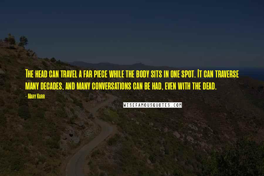 Mary Karr Quotes: The head can travel a far piece while the body sits in one spot. It can traverse many decades, and many conversations can be had, even with the dead.