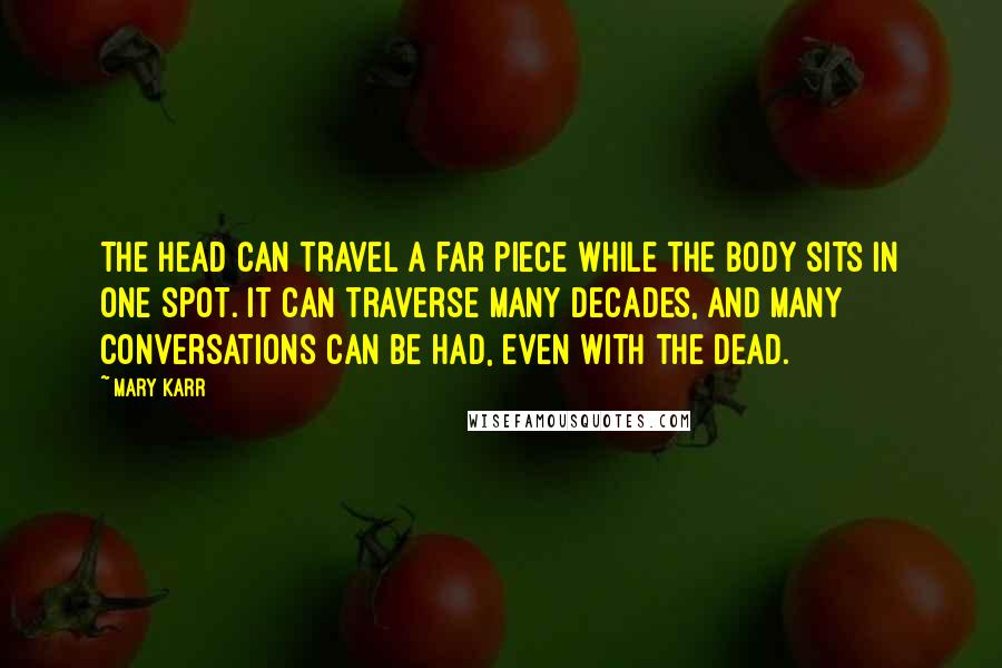 Mary Karr Quotes: The head can travel a far piece while the body sits in one spot. It can traverse many decades, and many conversations can be had, even with the dead.