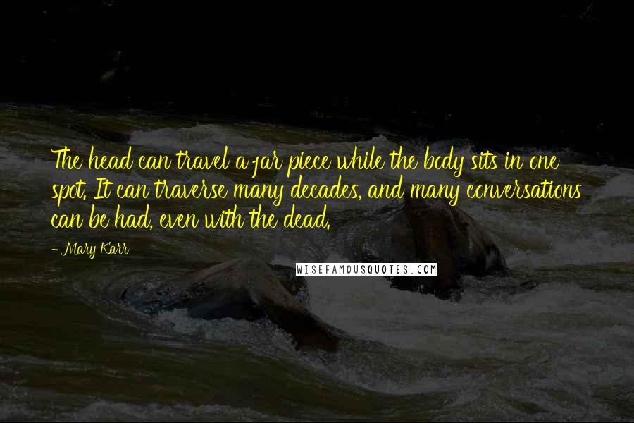 Mary Karr Quotes: The head can travel a far piece while the body sits in one spot. It can traverse many decades, and many conversations can be had, even with the dead.