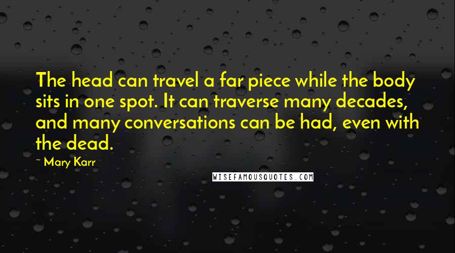 Mary Karr Quotes: The head can travel a far piece while the body sits in one spot. It can traverse many decades, and many conversations can be had, even with the dead.