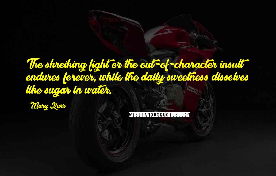 Mary Karr Quotes: The shreiking fight or the out-of-character insult endures forever, while the daily sweetness dissolves like sugar in water.