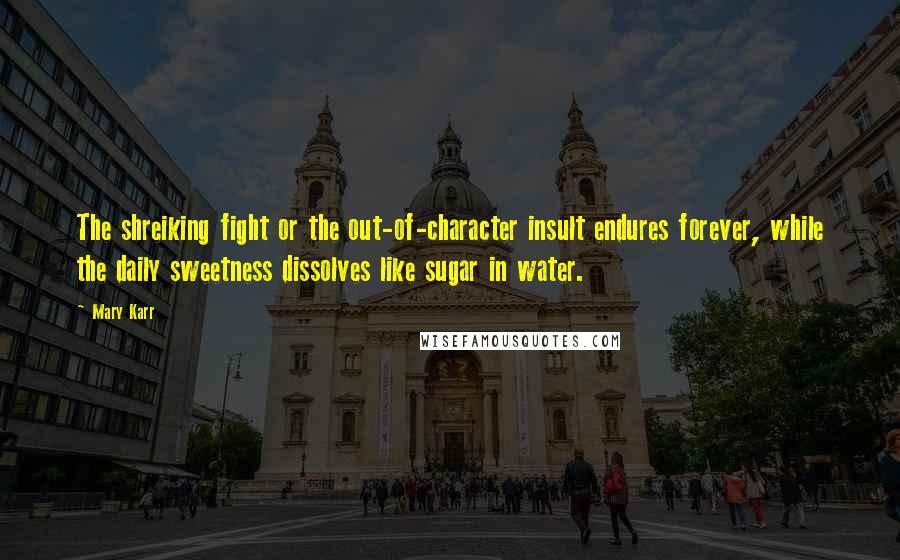 Mary Karr Quotes: The shreiking fight or the out-of-character insult endures forever, while the daily sweetness dissolves like sugar in water.