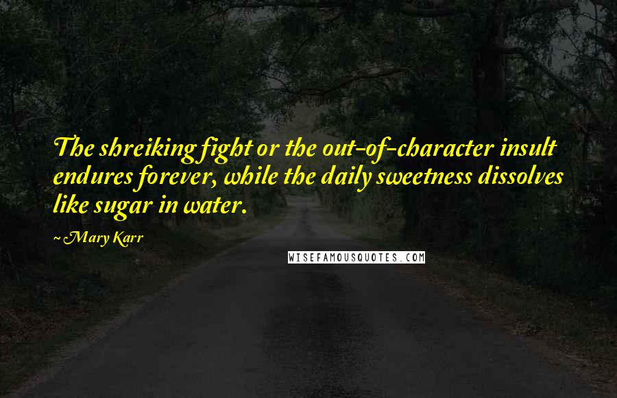 Mary Karr Quotes: The shreiking fight or the out-of-character insult endures forever, while the daily sweetness dissolves like sugar in water.