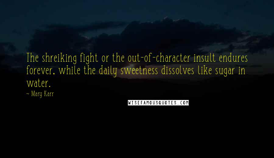 Mary Karr Quotes: The shreiking fight or the out-of-character insult endures forever, while the daily sweetness dissolves like sugar in water.