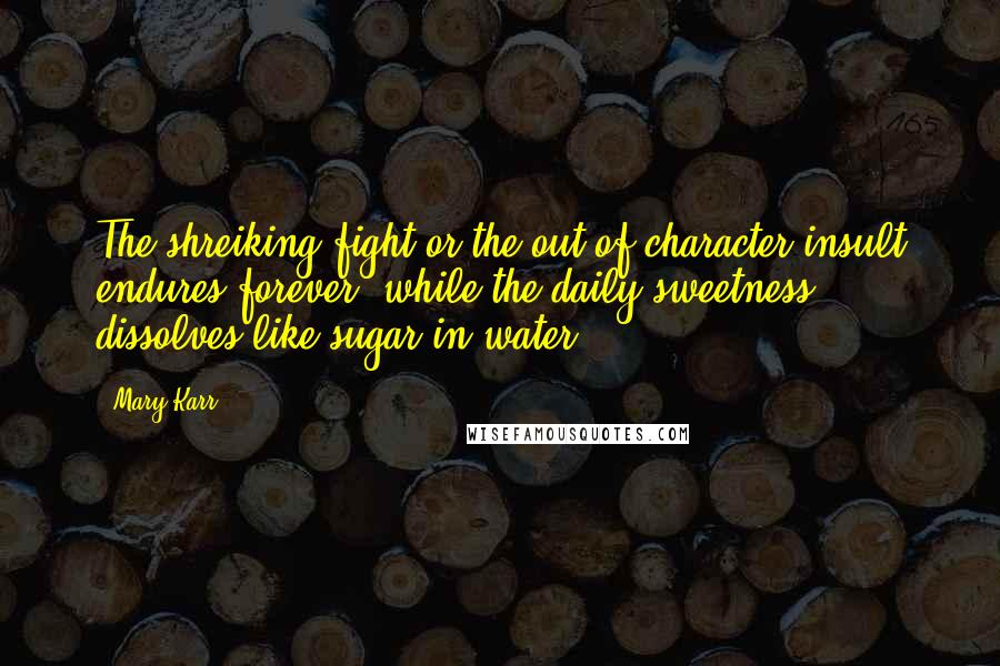 Mary Karr Quotes: The shreiking fight or the out-of-character insult endures forever, while the daily sweetness dissolves like sugar in water.