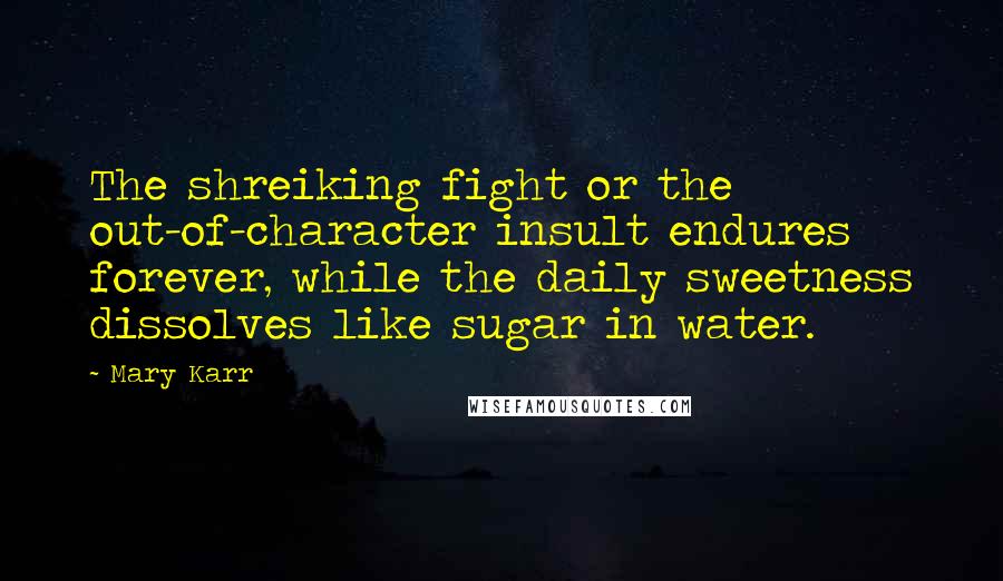 Mary Karr Quotes: The shreiking fight or the out-of-character insult endures forever, while the daily sweetness dissolves like sugar in water.