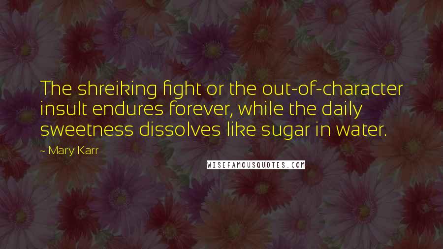 Mary Karr Quotes: The shreiking fight or the out-of-character insult endures forever, while the daily sweetness dissolves like sugar in water.