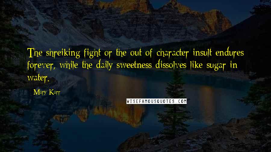 Mary Karr Quotes: The shreiking fight or the out-of-character insult endures forever, while the daily sweetness dissolves like sugar in water.